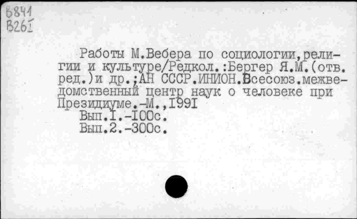 ﻿ь&м
6261
Работы М.Вебера по социологии,религии и культуре/Редкол.:Бергер Я.МДотв. ред.)и др.^АН СССР.ИНИОН.Всесоюз.межведомственный центр наук о человеке при Президиуме.-М.,1991
Вып.Х.-ЮОс.
Вып.2.-300с.